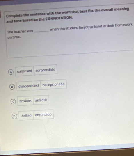 Complete the sentence with the word that best fits the overali meaning
and tone based on the CONNOTATION.
The teacher was _when the student forgot to hand in their homework
on time.
A surprised sorprendido
B  disappointed decepcionado
c anxious ansioso
D thrilled encantado