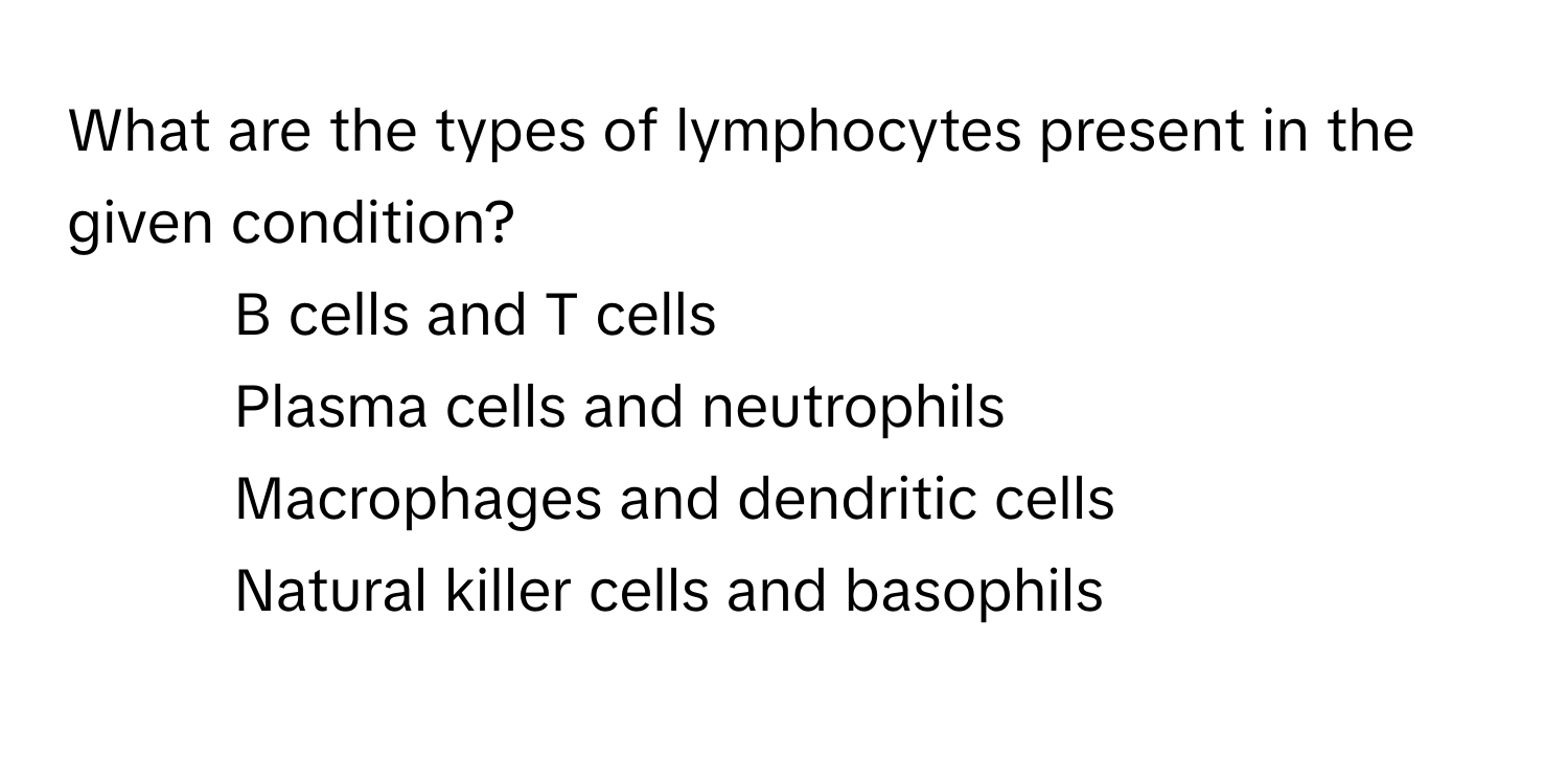 What are the types of lymphocytes present in the given condition?

1) B cells and T cells 
2) Plasma cells and neutrophils 
3) Macrophages and dendritic cells 
4) Natural killer cells and basophils