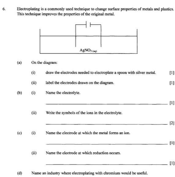 Electroplating is a commonly used technique to change surface properties of metals and plastics. 
This technique improves the properties of the original metal.
AgNO_3(aq)
(a) On the diagram: 
(i) draw the electrodes needed to electroplate a spoon with silver metal. [1] 
(ii) label the electrodes drawn on the diagram. [1] 
(b) (i) Name the electrolyte. 
_[1] 
(ii) Write the symbols of the ions in the electrolyte. 
_[2] 
(c) (i) Name the electrode at which the metal forms an ion. 
_[1] 
(ii) Name the electrode at which reduction occurs. 
_[1] 
(d) Name an industry where electroplating with chromium would be useful.