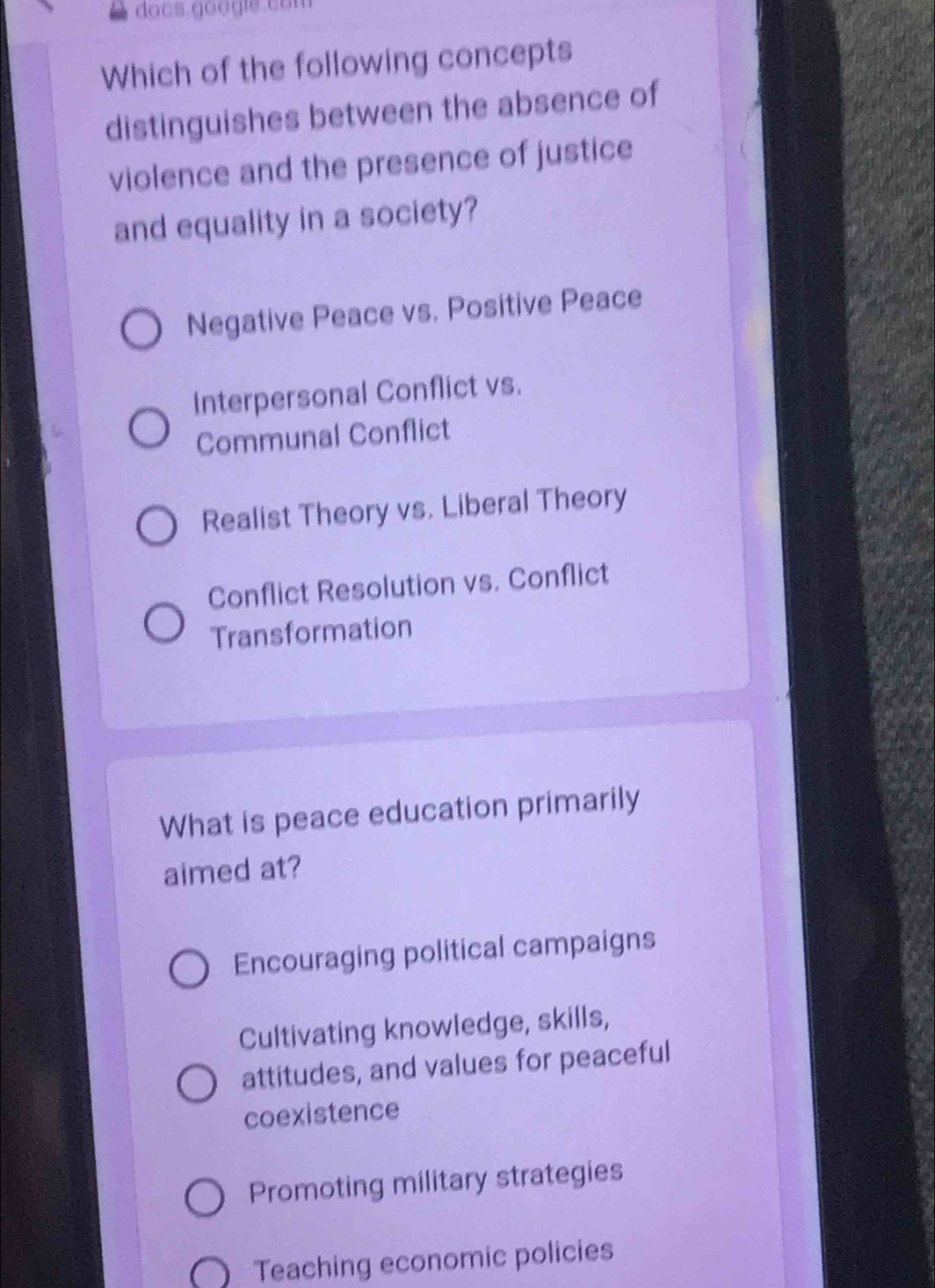 Which of the following concepts
distinguishes between the absence of
violence and the presence of justice
and equality in a society?
Negative Peace vs. Positive Peace
Interpersonal Conflict vs.
Communal Conflict
Realist Theory vs. Liberal Theory
Conflict Resolution vs. Conflict
Transformation
What is peace education primarily
aimed at?
Encouraging political campaigns
Cultivating knowledge, skills,
attitudes, and values for peaceful
coexistence
Promoting military strategies
Teaching economic policies