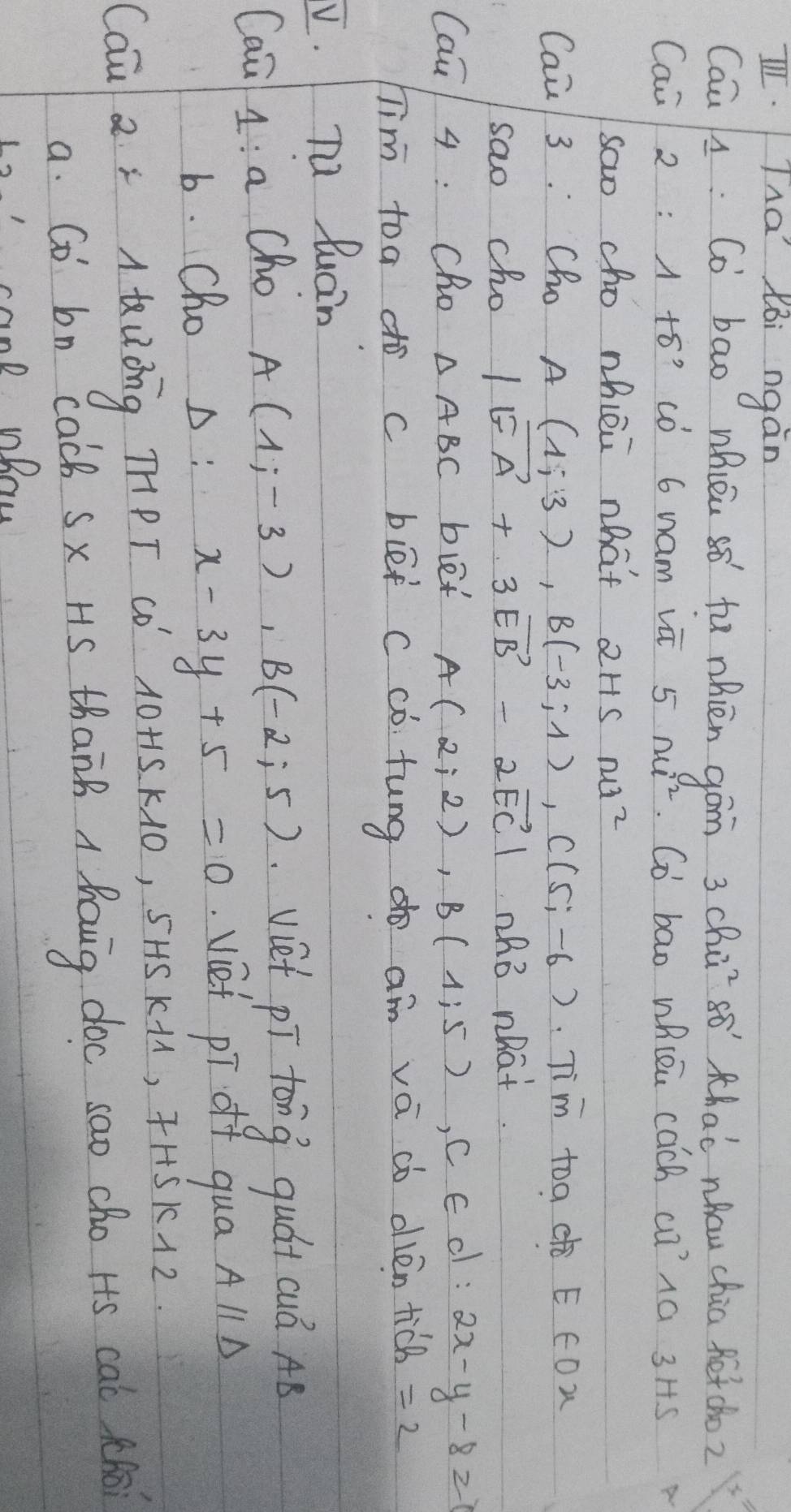 IThá Xòi ngàn 
Cau L: Co bao whién sǒ fu nhièn gám 3 chū só thaè nhōu chia fētcho2 
Cai 2 : 1 to' có 6 nam vā 5 n²². Co bao whlen cach ca¹1a 3 Hs 
sao cho nhiéi hat 2Hs nu² 
Cai/ 3. Cho A(1;3), B(-3;1), C(5;-6) Tim toa E COW 
sao cho |vector GA+3vector EB-2vector EC| nhB what. 
Cai 4 : Cho △ ABC blet A(2;2), B(1;5), C E c : 2x-y-8≥slant 1
Tim toa do c bléi c cò. tung do am vá cò olén ticb =2
V. Tu Quain 
Caa 1: a Cho A(1;-3), B(-2;5) viet pī tong quát cuò AB
b. Cho A : x-3y+5=0 vef pī of qua Aparallel D
CQ a x A òng THPT CD 10+15 K10, 5AS K+1, 4H+5KA2
a. Co bn cacb sx HS thanB A Rauig doc sao cho Hs cal thi