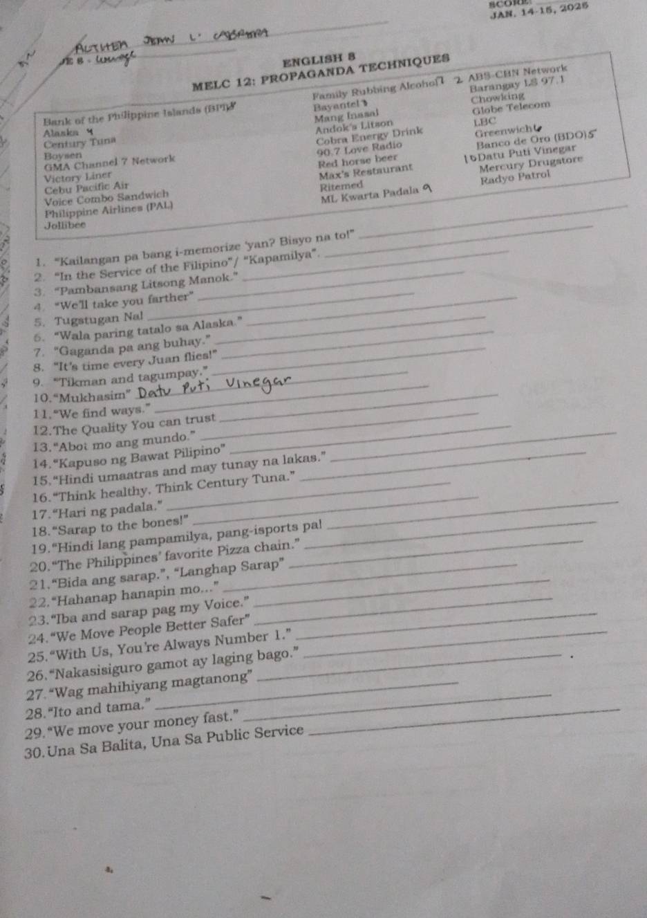 JAN. 14-15, 2025
. 
_
_
JE 8 ENGLISH 8
MELC 12: PROPAGANDA TECHNIQUES
_
Bayantel Barangay LS 97.1
Bank of the Philippine Islands (BPI)& Family Rubbing Alcohof 1 2 ABS-CBN Network
Chowking
Alaska 4
Andok's Litson Mang Inasal Glabe Telecom
Century Tuna LBC
Cobra Energy Drink
Banco de Oro (BDO)5
Boysen
90.7 Love Radio Greenwicht
GMA Channel 7 Network
Red horse beer [5Datu Puti Vinegar
Victory Liner
_
Voice Combo Sandwich Riterned Max's Restaurant Mercury Drugstore
ML Kwarta Padala 9 Radyo Patrol
Cébu Pacific Air
Philippine Airlines (PAL)
Jollibee
_
_
1. “Kailangan pa bang i-memorize 'yan? Bisyo na to!”
2. “In the Service of the Filipino”/ “Kapamilya”.
_
3. “Pambansang Litsong Manok.”
4. “We’ll take you farther”_
5. Tugstugan Nal_
6. “Wala paring tatalo sa Alaska.”
7. “Gaganda pa ang buhay.”_
8. “It’s time every Juan flies!”
9. “Tikman and tagumpay.”
10. “Mukhasim”
11.“We find ways.”_
_
12.The Quality You can trust_
_
13. “Abot mo ang mundo.”
14. “Kapuso ng Bawat Pilipino”_
_
15.“Hindi umaatras and may tunay na lakas.”
16.“Think healthy, Think Century Tuna.”
17. “Hari ng padala.”
18.“Sarap to the bones!”_
_
_
19. “Hindi lang pampamilya, pang-isports pa!
20. “The Philippines’ favorite Pizza chain.”
21.“Bida ang sarap.”, “Langhap Sarap”
22.“Hahanap hanapin mo...”_
23. “Iba and sarap pag my Voice.”_
_
24.“We Move People Better Safer”_
25.“With Us, You're Always Number 1.”
26.“Nakasisiguro gamot ay laging bago.”
27.“Wag mahihiyang magtanong”
28.“Ito and tama.”
29. “We move your money fast.”
_
_
30. Una Sa Balita, Una Sa Public Service