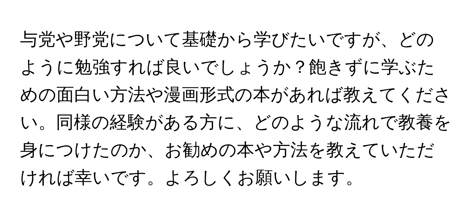 与党や野党について基礎から学びたいですが、どのように勉強すれば良いでしょうか？飽きずに学ぶための面白い方法や漫画形式の本があれば教えてください。同様の経験がある方に、どのような流れで教養を身につけたのか、お勧めの本や方法を教えていただければ幸いです。よろしくお願いします。