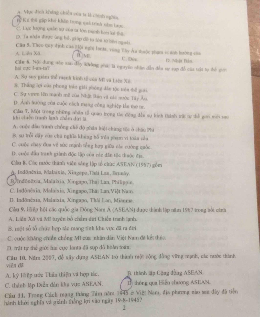 A. Mục địch kháng chiến của ta là chính nghĩa.
B Kẻ thủ gặp khỏ khăn trong quá trình xâm lược.
C. Lực lượng quân sự của ta lớn mạnh hơn kê thũ.
D. Ta nhận được ủng hộ, giúp đỡ to lớn từ bên ngoài
Câu 5. Theo quy định của Hội nghị lanta, vùng Tây Âu thuộc phạm vi ảnh hưởng của
A. Liên Xô,
B. Mi. C. Đức. D. Nhật Bản.
Câu 6. Nội dung nào sau đây không phải là nguyên nhân dẫn đến sự sụp đồ của trật tự thể giới
hai cực I-an-ta?
A. Sự suy giảm thể mạnh kinh tế của Mì và Liên Xô.
B. Thắng lợi của phong trào giải phóng dân tộc trên thể giới.
C. Sự vươn lên mạnh mẽ của Nhật Bản và các nước Tây Âu.
D. Ảnh hưởng của cuộc cách mạng công nghiệp lần thứ tư.
Câu 7. Một trong những nhân tổ quan trọng tác động đến sự hình thành trật tự thể giới mới sau
khi chiến tranh lạnh châm dứt là
A. cuộc đầu tranh chống chế độ phân biệt chúng tộc ở châu Phi
B. sự trỗi dậy của chủ nghĩa khủng bố trên phạm vi toàn cầu.
C. cuộc chạy đua về sức mạnh tổng hợp giữa các cường quốc.
D. cuộc đấu tranh giành độc lập của các dân tộc thuộc địa.
Câu 8. Các nước thành viên sáng lập tổ chức ASEAN (1967) gồm
A. Inđônêxia, Malaixia, Xingapo,Thái Lan, Brunây.
B/Inđônêxia, Malaixía, Xingapo,Thái Lan, Philippin.
C. Inđônêxia, Malaixia, Xingapo,Thái Lan,Việt Nam.
D. Inđônêxia, Malaixia, Xingapo, Thái Lan, Mianma.
Câu 9. Hiệp hội các quốc gia Đông Nam Á (ASEAN) được thành lập năm 1967 trong bối cảnh
A. Liên Xô và Mĩ tuyên bố chấm dứt Chiến tranh lạnh.
B. một số tổ chức hợp tác mang tính khu vực đã ra đời.
C. cuộc kháng chiến chống Mĩ của nhân dân Việt Nam đã kết thúc.
D. trật tự thế giới hai cực Ianta đã sụp đổ hoàn toàn.
Câu 10. Năm 2007, đề xây dựng ASEAN trở thành một cộng đồng vững mạnh, các nước thành
viên đã
A. ký Hiệp ước Thân thiện và hợp tác. B. thành lập Cộng đồng ASEAN.
C. thành lập Diễn đàn khu vực ASEAN. D) thông qua Hiến chương ASEAN.
Câu 11. Trong Cách mạng tháng Tám năm 1945 ở Việt Nam, địa phương nào sau đây đã tiển
hành khởi nghĩa và giành thắng lợi vào ngày 19-8-1945?
2