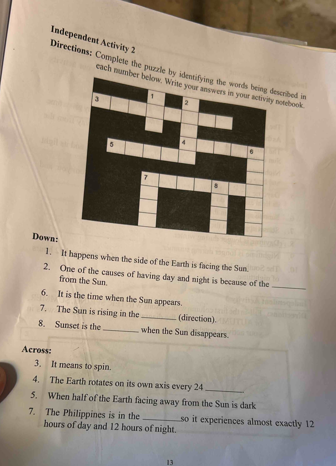 Independent Activity 2 
Directions: Complete the puzzle cribed in 
each number below. Write your answers in your activity notebook 
Down: 
1. It happens when the side of the Earth is facing the Sun. 
2. One of the causes of having day and night is because of the 
_ 
from the Sun. 
6. It is the time when the Sun appears. 
7. The Sun is rising in the_ (direction). 
8. Sunset is the _when the Sun disappears. 
Across: 
3. It means to spin. 
4. The Earth rotates on its own axis every 24 _ 
5. When half of the Earth facing away from the Sun is dark 
7. The Philippines is in the _so it experiences almost exactly 12
hours of day and 12 hours of night. 
13