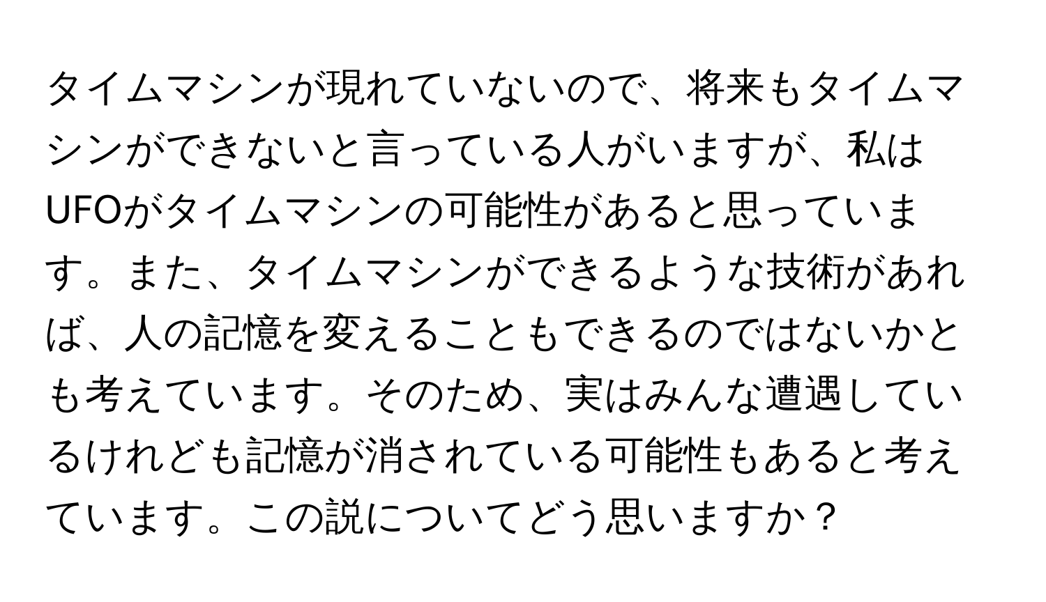 タイムマシンが現れていないので、将来もタイムマシンができないと言っている人がいますが、私はUFOがタイムマシンの可能性があると思っています。また、タイムマシンができるような技術があれば、人の記憶を変えることもできるのではないかとも考えています。そのため、実はみんな遭遇しているけれども記憶が消されている可能性もあると考えています。この説についてどう思いますか？