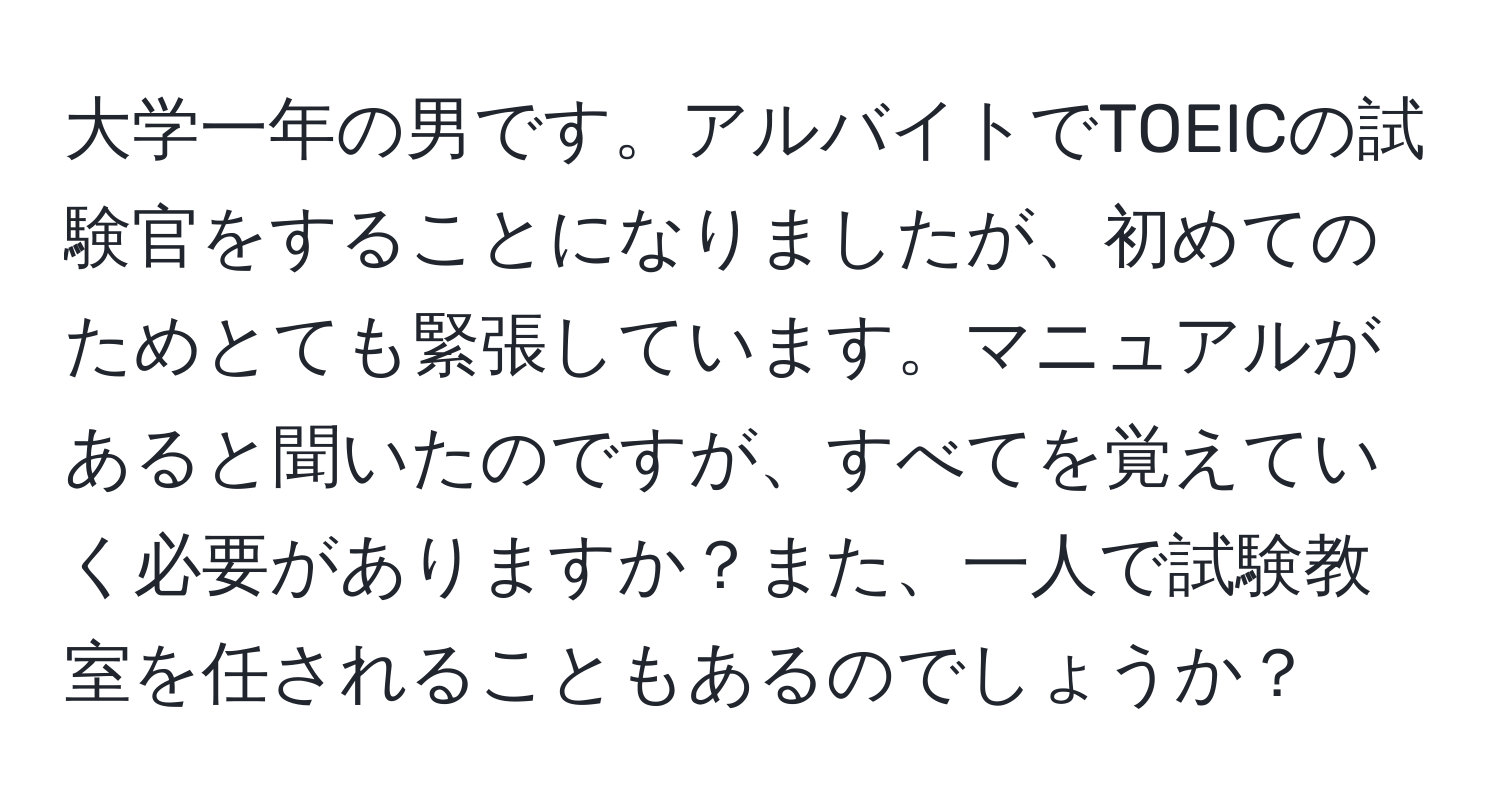 大学一年の男です。アルバイトでTOEICの試験官をすることになりましたが、初めてのためとても緊張しています。マニュアルがあると聞いたのですが、すべてを覚えていく必要がありますか？また、一人で試験教室を任されることもあるのでしょうか？