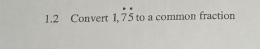 1.2 Convert 1,dot 7dot 5 to a common fraction