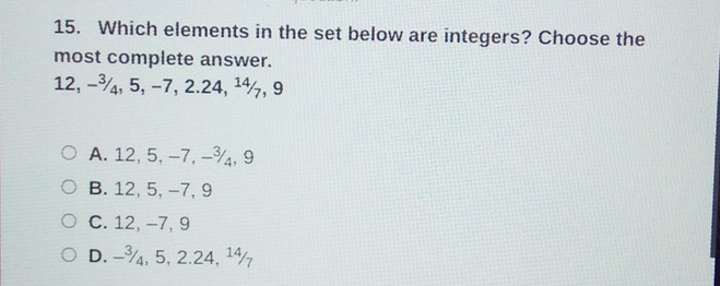 Which elements in the set below are integers? Choose the
most complete answer.
12, −¾, 5, −7, 2.24, ¹½, 9
A. 12, 5, -7, -¾, 9
B. 12, 5, -7, 9
C. 12, -7, 9
D. -¾, 5, 2.24, ¹½