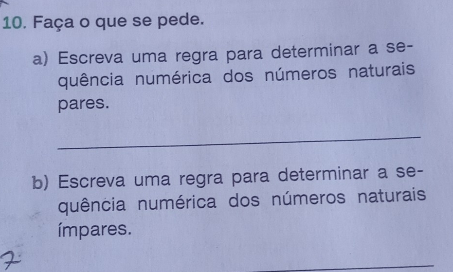 Faça o que se pede. 
a) Escreva uma regra para determinar a se- 
quência numérica dos números naturais 
pares. 
_ 
b) Escreva uma regra para determinar a se- 
quência numérica dos números naturais 
ímpares. 
_