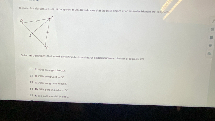 In isosceles triangle DAC, AD is congruent to AC. Kiran knows that the base angles of an isosceles triangle are congruen
Select all the choices that would allow Kiran to show that AB is a perpendicular bisector of segment CD
A) AB is an angle bisector.
B) DB is congruent to BC.
C) AB is congruent to itself.
D) AB is perpendicular to DC.
E) B is collinear with D and C.