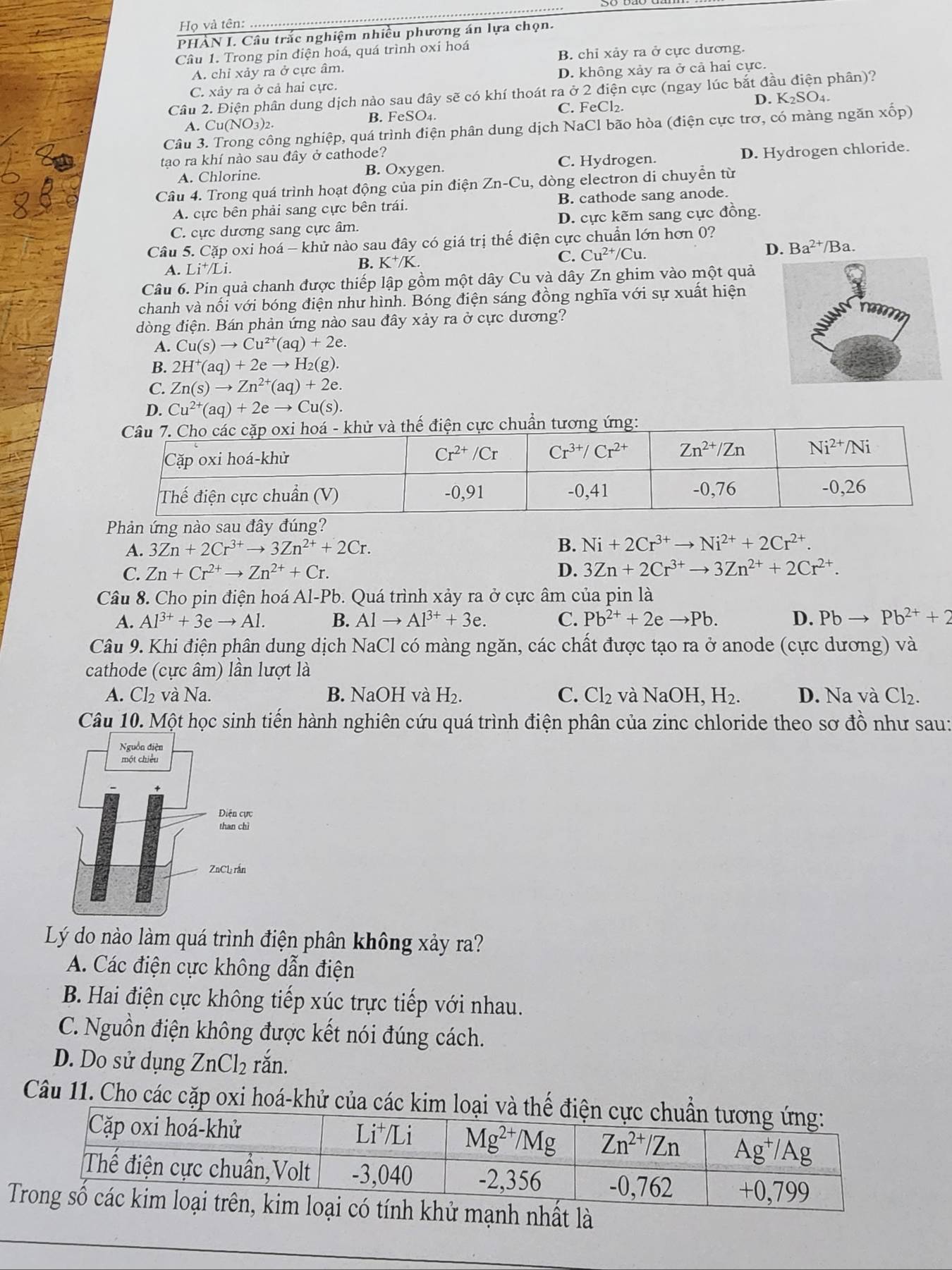 Họ và tên:
PHÀN I. Câu trắc nghiệm nhiều phương án lựa chọn.
Câu 1. Trong pin điện hoá, quá trình oxi hoá
A. chỉ xảy ra ở cực âm. B. chỉ xảy ra ở cực dương.
C. xảy ra ở cả hai cực. D. không xảy ra ở cả hai cực.
Câu 2. Điện phân dung dịch nào sau dây sẽ có khí thoát ra ở 2 điện cực (ngay lúc bắt đầu điện phân)?
C. FeCl₂.
A. Cu (NO_3)_2 B. FeSO4. D. K_2SO_4.
Câu 3. Trong công nghiệp, quá trình điện phân dung dịch NaCl bão hòa (điện cực trơ, có màng ngăn xốp)
tao ra khí nào sau đây ở cathode?
A. Chlorine. B. Oxygen. C. Hydrogen. D. Hydrogen chloride.
Câu 4. Trong quá trình hoạt động của pin điện Zn-Cu, dòng electron di chuyền từ
A. cực bên phải sang cực bên trái. B. cathode sang anode.
C. cực dương sang cực âm. D. cực kẽm sang cực đồng.
Câu 5. Cặp oxi hoá - khử nào sau đây có giá trị thế điện cực chuẩn lớn hơn 0?
C. Cu^(2+)/Cu.
D. Ba^(2+)/ Ba.
A. Li⁺/Li.
B. K^+/K.
Câu 6. Pin quả chanh được thiếp lập gồm một dây Cu và dây Zn ghim vào một quả
chanh và nối với bóng điện như hình. Bóng điện sáng đồng nghĩa với sự xuất hiện
dòng điện. Bán phản ứng nào sau đây xảy ra ở cực dương?
A. Cu(s)to Cu^(2+)(aq)+2e.
B. 2H^+(aq)+2eto H_2(g).
C. Zn(s)to Zn^(2+)(aq)+2e.
D. Cu^(2+)(aq)+2eto Cu(s).
Phản ứng nào sau đây đúng?
A. 3Zn+2Cr^(3+)to 3Zn^(2+)+2Cr.
B. Ni+2Cr^(3+)to Ni^(2+)+2Cr^(2+).
C. Zn+Cr^(2+)to Zn^(2+)+Cr. D. 3Zn+2Cr^(3+)to 3Zn^(2+)+2Cr^(2+).
Câu 8. Cho pin điện hoá Al-Pb. Quá trình xảy ra ở cực âm của pin là
A. Al^(3+)+3eto Al. B. Alto Al^(3+)+3e. C. Pb^(2+)+2eto Pb. D. Pbto Pb^(2+)+2
Câu 9. Khi điện phân dung dịch NaCl có màng ngăn, các chất được tạo ra ở anode (cực dương) và
cathode (cực âm) lần lượt là
A. Cl_2 và Na. B. NaOH và H_2. C. Cl_2 và NaOH,H_2. D. Na và Cl_2.
Câu 10. Một học sinh tiến hành nghiên cứu quá trình điện phân của zinc chloride theo sơ đồ như sau:
Lý do nào làm quá trình điện phân không xảy ra?
A. Các điện cực không dẫn điện
B. Hai điện cực không tiếp xúc trực tiếp với nhau.
C. Nguồn điện không được kết nói đúng cách.
D. Do sử dụng ZnCl₂ rắn.
Câu 11. Cho các cặp oxi hoá-khử của các kim
khử mạnh nhất là