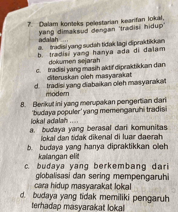 Dalam konteks pelestarian kearifan lokal,
yang dimaksud dengan ‘tradisi hidup’
adalah ....
a. tradisi yang sudah tidak lagi dipraktikkan
b. tradisi yang hanya ada di dalam
dokumen sejarah
c. tradisi yang masih aktif dipraktikkan dan
diteruskan oleh masyarakat
d. tradisi yang diabaikan oleh masyarakat
modern
8. Berikut ini yang merupakan pengertian dari
‘budaya populer’ yang memengaruhi tradisi
lokal adalah ....
a. budaya yang berasal dari komunitas
lokal dan tidak dikenal di luar daerah
b. budaya yang hanya dipraktikkan oleh
kalangan elit
c. budaya yang berkembang dari
globalisasi dan sering mempengaruhi
cara hidup masyarakat lokal
d. budaya yang tidak memiliki pengaruh
terhadap masyarakat lokal