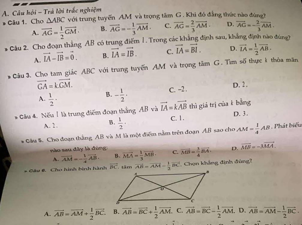 Câu hỏi - Trả lời trắc nghiệm
» Câu 1. Cho △ ABC với trung tuyến AM và trọng tâm G. Khi đó đẳng thức nào đúng?
A. vector AG= 1/2 vector GM. B. vector AG=- 1/3 vector AM. C. vector AG= 2/3 vector AM. D. overline AG=- 2/3 vector AM.
* Câu 2. Cho đoạn thẳng AB có trung điểm 1. Trong các khẳng định sau, khẳng định nào đúng?
A. vector IA-vector IB=vector 0. B. vector IA=vector IB. C. vector IA=vector BI. D. vector IA= 1/2 vector AB.
Câu 3. Cho tam giác ABC với trung tuyến AM và trọng tâm G. Tìm số thực k thỏa mãn
vector GA=k.vector GM.
A.  1/2 ·
B. - 1/2 ·
C. -2. D. 2.
Câu 4. Nếu I là trung điểm đoạn thẳng AB và vector IA=kvector AB thì giá trị của k bằng
C. 1. D. 3 .
A. 2.
B.  1/2 ·
Câu 5. Cho đoạn thắng AB và M là một điểm nằm trên đoạn AB sao cho AM= 1/4 AB. Phát biểu
nào sau đây là đúng: D. vector MB=-3vector MA.
A. vector AM=- 1/4 vector AB. B. vector MA= 1/3 vector MB. C. vector MB= 3/4 vector BA.
* Câu 6. Cho hình bình hành vector BC.tan vector AB=vector AM- 1/2 vector BC. Chọn khẳng định đúng?
A. vector AB=vector AM+ 1/2 vector BC. B. vector AB=vector BC+ 1/2 vector AM. C. vector AB=vector BC- 1/2 vector AM. D. vector AB=vector AM- 1/2 vector BC.