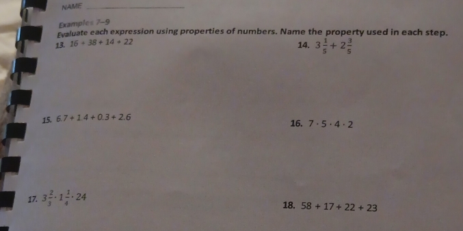 NAME_ 
Examples 7-9 
Evaluate each expression using properties of numbers. Name the property used in each step. 
13. 16+38+14+22
14. 3 1/5 +2 3/5 
15. 6.7+1.4+0.3+2.6
16. 7· 5· 4· 2
17. 3 2/3 · 1 1/4 · 24
18. 58+17+22+23