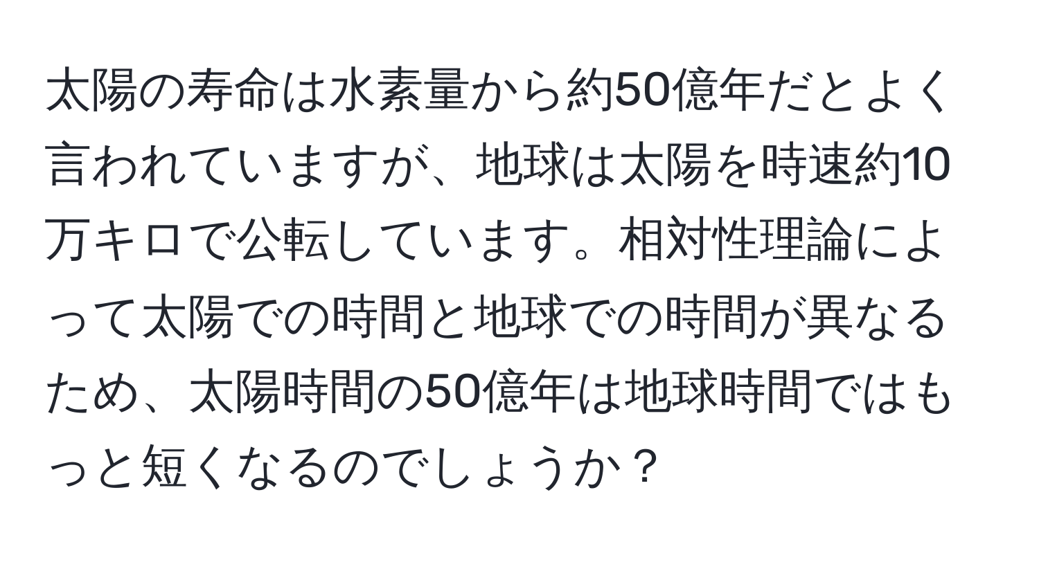 太陽の寿命は水素量から約50億年だとよく言われていますが、地球は太陽を時速約10万キロで公転しています。相対性理論によって太陽での時間と地球での時間が異なるため、太陽時間の50億年は地球時間ではもっと短くなるのでしょうか？