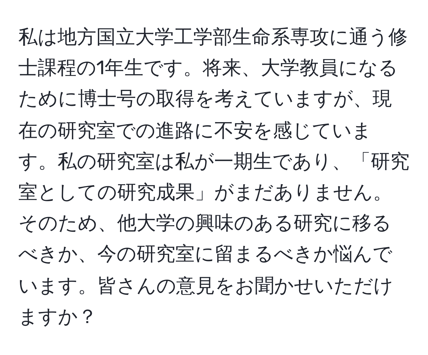 私は地方国立大学工学部生命系専攻に通う修士課程の1年生です。将来、大学教員になるために博士号の取得を考えていますが、現在の研究室での進路に不安を感じています。私の研究室は私が一期生であり、「研究室としての研究成果」がまだありません。そのため、他大学の興味のある研究に移るべきか、今の研究室に留まるべきか悩んでいます。皆さんの意見をお聞かせいただけますか？