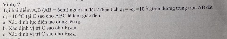 Ví dụ 7 
Tại hai điểm A, B(AB=6cm) nguời ta đặt 2 điện tích q_1=-q_2=10^(-6)C ,trên đường trung trực AB đặt
q_3=10^(-6)C tại C sao cho ABC là tam giác đều. 
a. Xác định lực điện tác dụng lên q3. 
b. Xác định vị trí C sao cho F_3Min
c. Xác định vị trí C sao cho F_3Max