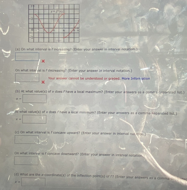 On what interval is f increasing? (Enter your answer in interval notation.)
□
x
On what interval is f decreasing? (Enter your answer in interval notation.)
Your answer cannot be understood or graded. More Inform ation
□ x
(b) At what value(s) of x does f have a local maximum? (Enter your answers as a comma-separated list.)
x=□
At what value(s) of x does f have a local minimum? (Enter your answers as a comma-separated list.)
x=□
(c) On what interval is f concave upward? (Enter your answer in interval notation.)
□
On what interval is f concave downward? (Enter your answer in interval notation.
□
(d) What are the x-coordinate(s) of the inflection point(s) of /? (Enter your answers as a comma-s
x=□