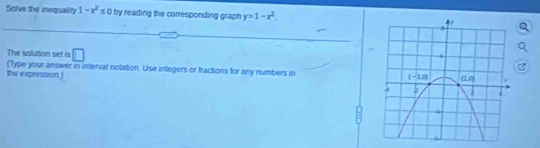 Solve the inequality 1-x^2≤ 0 by reading the corresponding graph y=1-x^2.
The solution set is □
(Type your answer in interval notation. Use integers or fractions for any numbers in 
the expression )