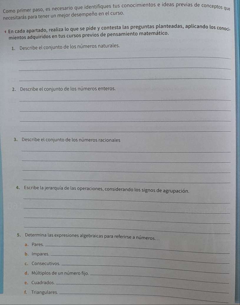 Como primer paso, es necesario que identifiques tus conocimientos e ideas previas de conceptos que 
necesitarás para tener un mejor desempeño en el curso. 
« En cada apartado, realiza lo que se pide y contesta las preguntas planteadas, aplicando los conoci- 
mientos adquiridos en tus cursos previos de pensamiento matemático. 
1. Describe el conjunto de los números naturales. 
_ 
_ 
_ 
2. Describe el conjunto de los números enteros. 
_ 
_ 
_ 
_ 
3. Describe el conjunto de los números racionales 
_ 
_ 
_ 
_ 
4. Escribe la jerarquía de las operaciones, considerando los signos de agrupación. 
_ 
_ 
_ 
_ 
5. Determina las expresiones algebraicas para referirse a números. 
a. Pares._ 
b. Impares._ 
c. Consecutivos._ 
d. Múltiplos de un número fijo._ 
e. Cuadrados._ 
f. Triangulares._