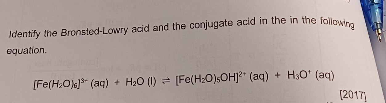 Identify the Bronsted-Lowry acid and the conjugate acid in the in the following 
equation.
[Fe(H_2O)_6]^3+(aq)+H_2O(l)leftharpoons [Fe(H_2O)_5OH]^2+(aq)+H_3O^+(aq)
[2017]