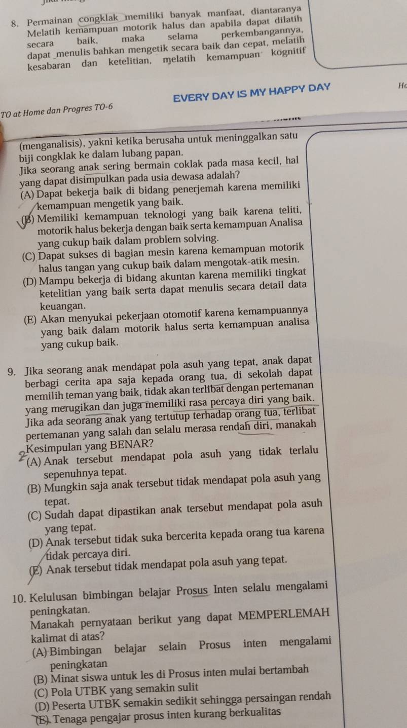 Permainan congklak memiliki banyak manfaat, diantaranya
Melatih kemampuan motorik halus dan apabila dapat dilatih
secara baik,   maka selama perkembangannya,
dapat _menulis bahkan mengetik secara baik dan cepat, melatih
kesabaran dan ketelitian, melatih kemampuan kognitif
TO at Home dan Progres TO-6 EVERY DAY IS MY HAPPY DAY
Hc
(menganalisis), yakni ketika berusaha untuk meninggalkan satu
biji congklak ke dalam lubang papan.
Jika seorang anak sering bermain coklak pada masa kecil, hal
yang dapat disimpulkan pada usia dewasa adalah?
(A) Dapat bekerja baik di bidang penerjemah karena memiliki
kemampuan mengetik yang baik.
(B) Memiliki kemampuan teknologi yang baik karena teliti,
motorik halus bekerja dengan baik serta kemampuan Analisa
yang cukup baik dalam problem solving.
(C) Dapat sukses di bagian mesin karena kemampuan motorik
halus tangan yang cukup baik dalam mengotak-atik mesin.
(D) Mampu bekerja di bidang akuntan karena memiliki tingkat
ketelitian yang baik serta dapat menulis secara detail data
keuangan.
(E) Akan menyukai pekerjaan otomotif karena kemampuannya
yang baik dalam motorik halus serta kemampuan analisa
yang cukup baik.
9. Jika seorang anak mendapat pola asuh yang tepat, anak dapat
berbagi cerita apa saja kepada orang tua, di sekolah dapat
memilih teman yang baik, tidak akan terlibat dengan pertemanan
yang merugikan dan juga memiliki rasa percaya diri yang baik.
Jika ada seorang anak yang tertutup terhadap orang tua, terlibat
pertemanan yang salah dan selalu merasa rendah diri, manakah
Kesimpulan yang BENAR?
(A)Anak tersebut mendapat pola asuh yang tidak terlalu
sepenuhnya tepat.
(B) Mungkin saja anak tersebut tidak mendapat pola asuh yang
tepat.
(C) Sudah dapat dipastikan anak tersebut mendapat pola asuh
yang tepat.
(D) Anak tersebut tidak suka bercerita kepada orang tua karena
tidak percaya diri.
(E) Anak tersebut tidak mendapat pola asuh yang tepat.
10. Kelulusan bimbingan belajar Prosus Inten selalu mengalami
peningkatan.
Manakah pernyataan berikut yang dapat MEMPERLEMAH
kalimat di atas?
(A) Bimbingan belajar selain Prosus inten mengalami
peningkatan
(B) Minat siswa untuk les di Prosus inten mulai bertambah
(C) Pola UTBK yang semakin sulit
(D) Peserta UTBK semakin sedikit sehingga persaingan rendah
(E) Tenaga pengajar prosus inten kurang berkualitas