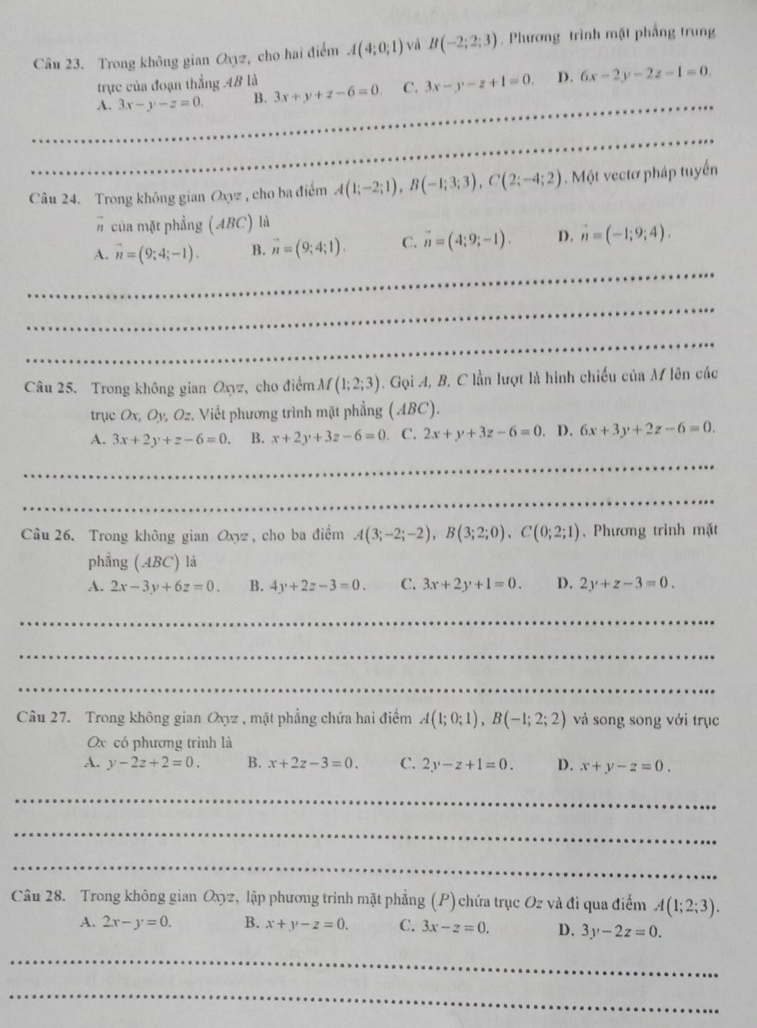 Trong không gian Oyyz, cho hai điểm A(4;0;1) và B(-2;2;3). Phương trình mặt phẳng trung
trực của đoạn thẳng ,4B là
A. 3x-y-z=0. B. 3x+y+z-6=0. C. 3x-y-z+1=0. D. 6x-2y-2z-1=0. __
Câu 24. Trong không gian Oxyz , cho ba điểm A(1;-2;1),B(-1;3;3),C(2;-4;2). Một vectơ pháp tuyến
# của mặt phẳng (ABC) là
A. vector n=(9;4;-1). B. vector n=(9;4;1). C. vector n=(4;9;-1). D. n=(-1;9;4).
_
_
_
Câu 25. Trong không gian Oxyz, cho điểm M(1;2;3). Gọi A, B, C lần lượt là hình chiếu của M lên các
trục Ox, Oy, Oz. Viết phương trình mặt phẳng (ABC).
A. 3x+2y+z-6=0. B. x+2y+3z-6=0 C. 2x+y+3z-6=0. D. 6x+3y+2z-6=0.
_
_
_
_
Câu 26. Trong không gian Oxyz , cho ba điểm A(3;-2;-2),B(3;2;0),C(0;2;1) , Phương trình mặt
phẳng (ABC) là
A. 2x-3y+6z=0. B. 4y+2z-3=0. C. 3x+2y+1=0. D. 2y+z-3=0.
_
_
_
Câu 27. Trong không gian Oxyz , mặt phẳng chứa hai điểm A(1;0;1),B(-1;2;2) và song song với trục
Ox có phương trình là
A. y-2z+2=0. B. x+2z-3=0. C. 2y-z+1=0. D. x+y-z=0.
_
_
_
Câu 28. Trong không gian Oxyz, lập phương trinh mặt phẳng (P) chứa trục Oz và đi qua điểm A(1;2;3).
A. 2x-y=0. B. x+y-z=0. C. 3x-z=0. D. 3y-2z=0.
_
_