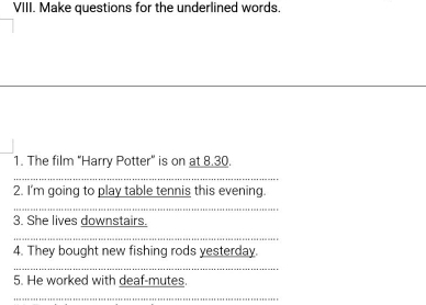 Make questions for the underlined words. 
_ 
_ 
1. The film "Harry Potter" is on at 8.30. 
_ 
2. I'm going to play table tennis this evening. 
_ 
3. She lives downstairs. 
_ 
4. They bought new fishing rods yesterday. 
_ 
5. He worked with deaf-mutes. 
_