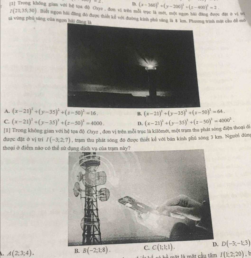 w)=2,
D. (x-360)^2+(y-200)^2+(z-400)^2=2. 
[1] Trong không gian với hệ tọa độ Oxyz , đơn vị trên mỗi trục là mét, một ngọn hải đăng được đặt ở vị trí
I(21;35;50). Biết ngọn hải đăng đó được thiết kế với đưỡng kính phủ sáng là 8 km. Phương trình mặt cầu đề mô
tả vùng phủ sáng của ngọn hải đă
A. (x-21)^2+(y-35)^2+(z-50)^2=16. B. (x-21)^2+(y-35)^2+(z-50)^2=64.
C. (x-21)^2+(y-35)^2+(z-50)^2=4000. (x-21)^2+(y-35)^2+(z-50)^2=4000^2. 
D.
[1] Trong không gian với hệ tọa độ Oxyz , đơn vị trên mỗi trục là kilômét, một trạm thu phát sóng điện thoại di
được đặt ở vị trí I(-3;2;7) , trạm thu phát sóng đó được thiết kế với bán kính phủ sóng 3 km. Người dùng
thoại ở điểm nào có thể
D(-3;-1;3)
B. B(-2;1;8).
C. C(1;1;1).
A. A(2;3;4). tan I(1;2;20) , b
∠ L≌ mx+12 mặt cầu