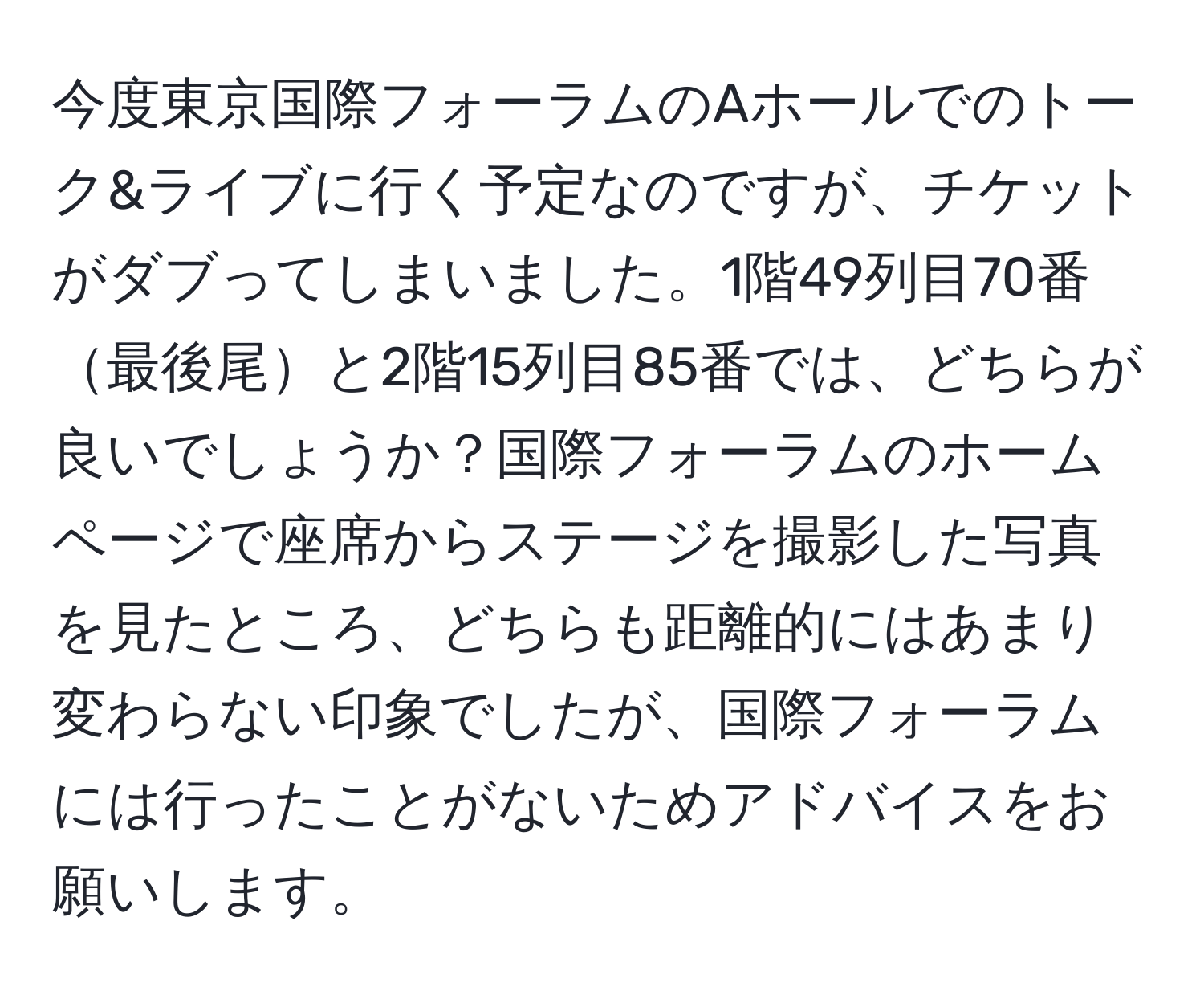 今度東京国際フォーラムのAホールでのトーク&ライブに行く予定なのですが、チケットがダブってしまいました。1階49列目70番最後尾と2階15列目85番では、どちらが良いでしょうか？国際フォーラムのホームページで座席からステージを撮影した写真を見たところ、どちらも距離的にはあまり変わらない印象でしたが、国際フォーラムには行ったことがないためアドバイスをお願いします。