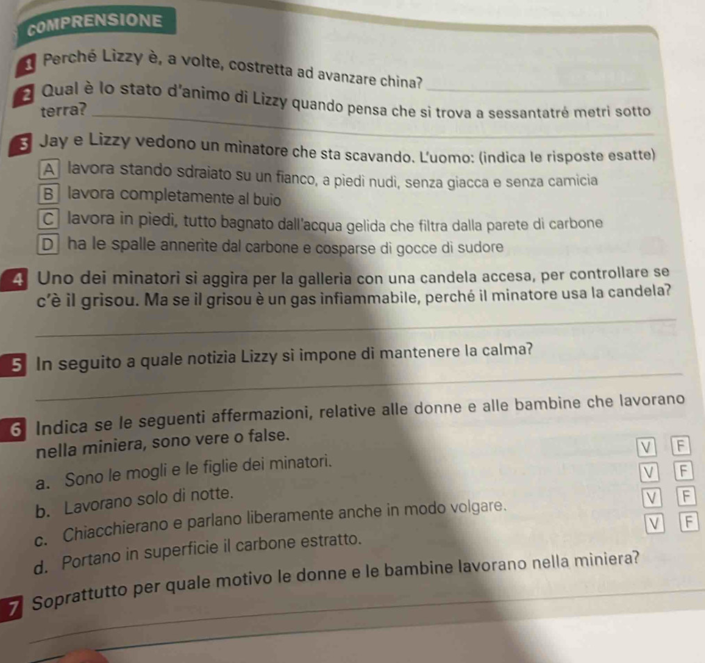 COMPRENSIONE
Perché Lizzy è, a volte, costretta ad avanzare china?
O Qual è lo stato d'animo di Lizzy quando pensa che si trova a sessantatré metri sotto
terra?_
3 Jay e Lizzy vedono un minatore che sta scavando. Luomo: (indica le risposte esatte)
A lavora stando sdraiato su un fianco, a piedì nudì, senza giacca e senza camicia
B lavora completamente al buio
C lavora in piedi, tutto bagnato dall'acqua gelida che filtra dalla parete di carbone
D ha le spalle annerite dal carbone e cosparse di gocce di sudore
4 Uno dei minatori si aggira per la galleria con una candela accesa, per controllare se
c'è il grisou. Ma se il grisou è un gas infiammabile, perché il minatore usa la candela?
_
_
5 In seguito a quale notizia Lizzy si impone di mantenere la calma?
6 Indica se le seguenti affermazioni, relative alle donne e alle bambine che lavorano
nella miniera, sono vere o false.
V
a. Sono le mogli e le figlie dei minatori.
V F
b. Lavorano solo di notte. F
c. Chiacchierano e parlano liberamente anche in modo volgare.
V F
V F
d. Portano in superficie il carbone estratto.
7 Soprattutto per quale motivo le donne e le bambine lavorano nella miniera?
_
_
_
_