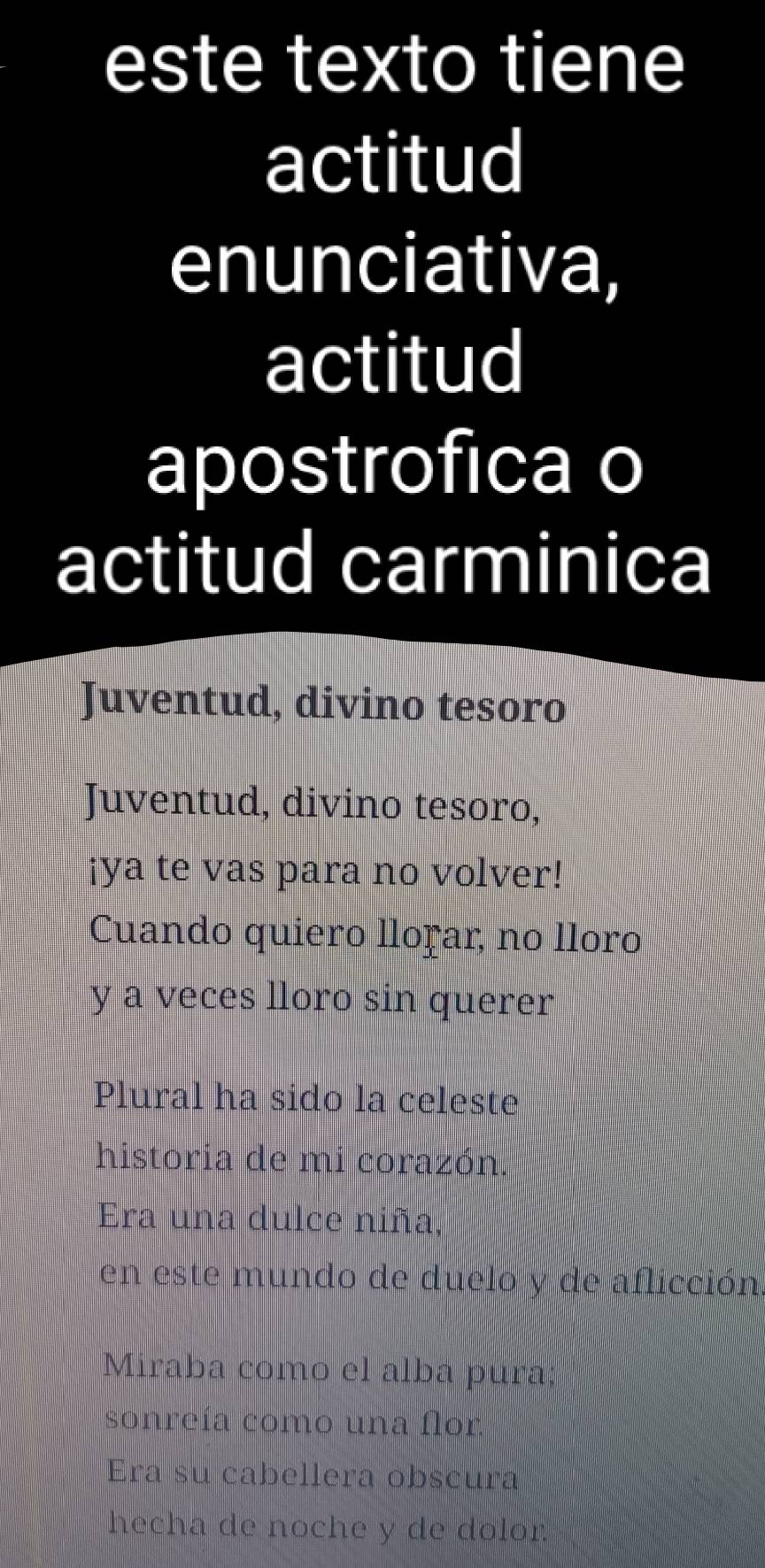 este texto tiene 
actitud 
enunciativa, 
actitud 
apostrofica o 
actitud carminica 
Juventud, divino tesoro 
Juventud, divino tesoro, 
¡ya te vas para no volver! 
Cuando quiero lloṛar, no lloro 
y a veces lloro sin querer 
Plural ha sido la celeste 
historia de mi corazón. 
Era una dulce niña, 
en este mundo de duelo y de aflicción 
Miraba como el alba pura; 
sonreía como una flor 
Era su cabellera obscura 
hecha de noche y de dolor