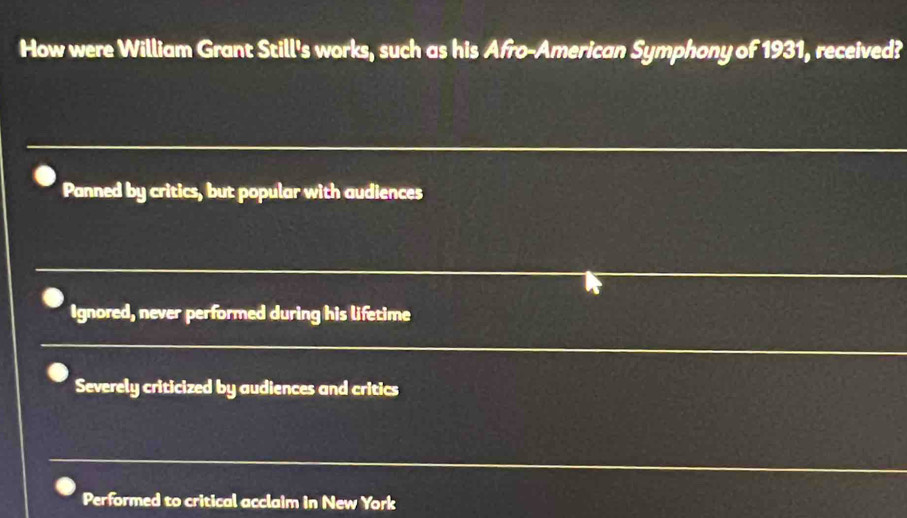 How were William Grant Still's works, such as his Afro-American Symphony of 1931, received?
Panned by critics, but popular with audiences
Ignored, never performed during his lifetime
Severely criticized by audiences and critics
Performed to critical acclaim in New York