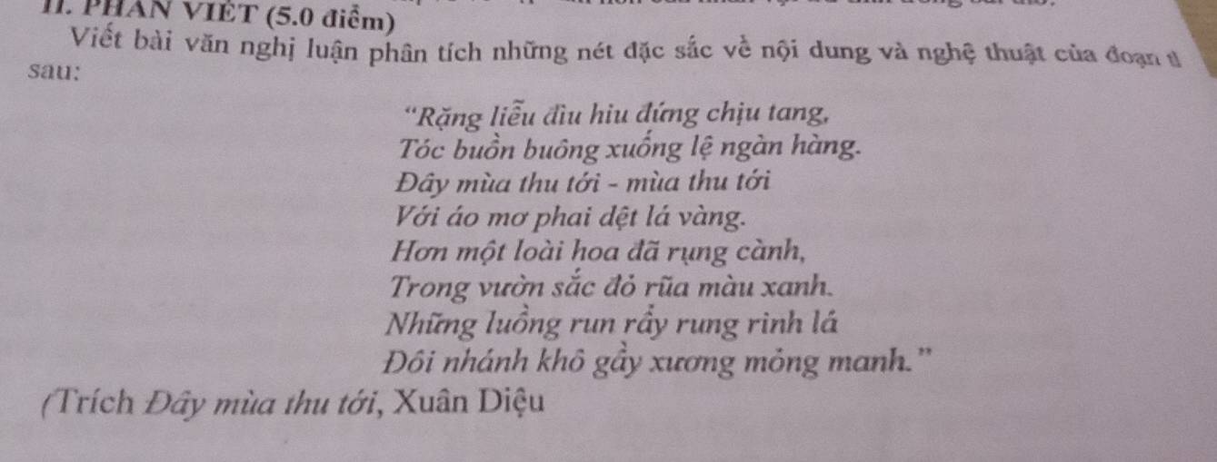 PHAN VIÊT (5.0 điểm) 
Viết bài văn nghị luận phân tích những nét đặc sắc về nội dung và nghệ thuật của đoạn t 
sau: 
'Rặng liễu đầu hiu đứng chịu tang, 
Tóc buồn buông xuống lệ ngàn hàng. 
Đây mùa thu tới - mùa thu tới 
Với áo mơ phai dệt lá vàng. 
Hơn một loài hoa đã rụng cành, 
Trong vườn sắc đỏ rũa màu xanh. 
Những luồng run rầy rung rinh lá 
Đôi nhánh khô gầy xương mỏng manh.'' 
(Trích Đây mùa thu tới, Xuân Diệu