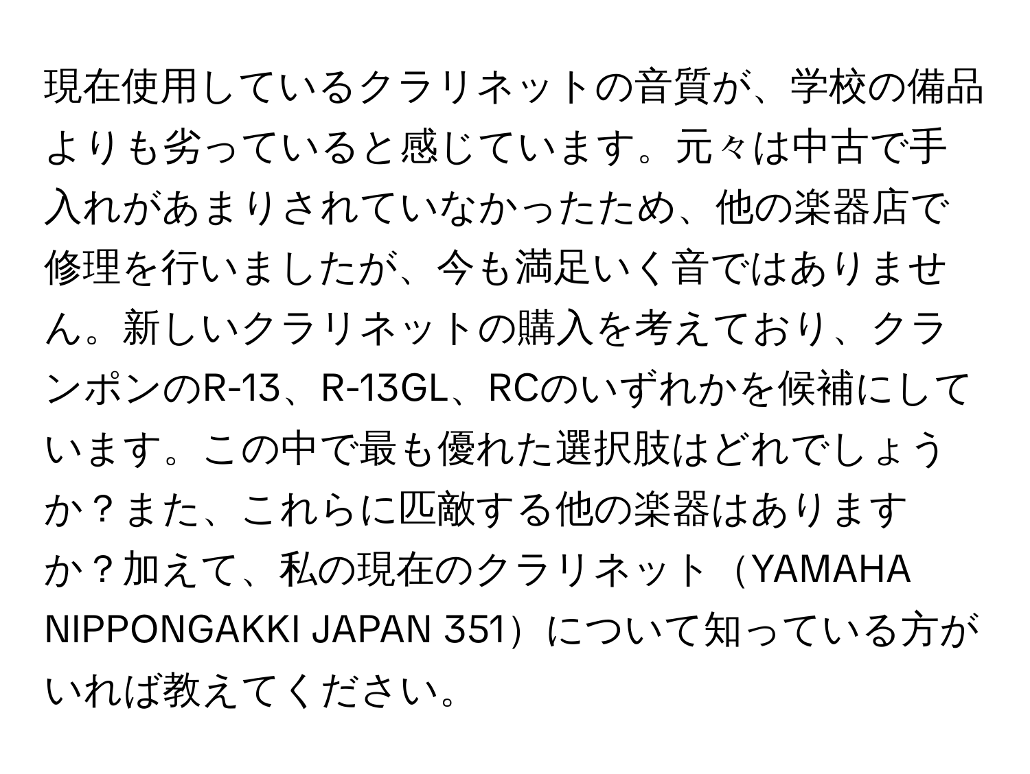 現在使用しているクラリネットの音質が、学校の備品よりも劣っていると感じています。元々は中古で手入れがあまりされていなかったため、他の楽器店で修理を行いましたが、今も満足いく音ではありません。新しいクラリネットの購入を考えており、クランポンのR-13、R-13GL、RCのいずれかを候補にしています。この中で最も優れた選択肢はどれでしょうか？また、これらに匹敵する他の楽器はありますか？加えて、私の現在のクラリネットYAMAHA NIPPONGAKKI JAPAN 351について知っている方がいれば教えてください。