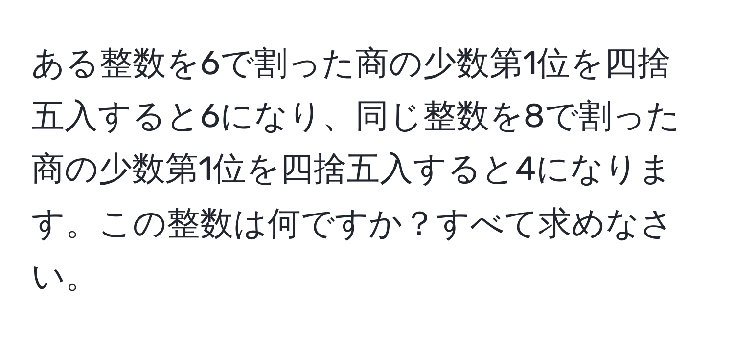 ある整数を6で割った商の少数第1位を四捨五入すると6になり、同じ整数を8で割った商の少数第1位を四捨五入すると4になります。この整数は何ですか？すべて求めなさい。