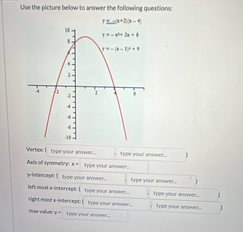 Use the picture below to answer the following questions:
y=-(x+2)(x-4)
Vertex: (type your answer... type your answer... )
Axis of symmetry: x= type your answer...
y-intercept: ( type your answer... type your answer... )
left most x-intercept: ( type your answer... type your answer... )
right most x-intercept: ( type your answer... type your answer... )
max value: y= type your answer...