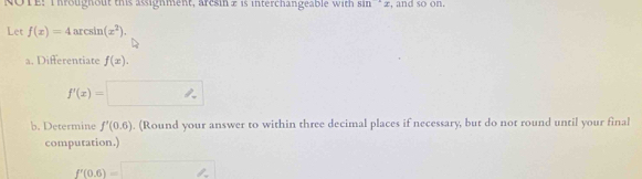 NOTE: Throughout this assighment, arcsin £ is interchangeable with sin'' 2, and so on. 
Let f(x)=4arcsin (x^2). 
a. Differentiate f(x).
f'(x)=
b. Determine f'(0.6). (Round your answer to within three decimal places if necessary, but do not round until your final 
computation.)
f'(0.6)=□