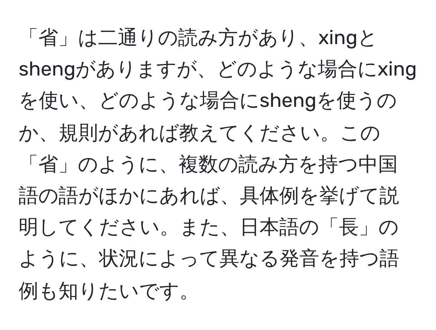 「省」は二通りの読み方があり、xingとshengがありますが、どのような場合にxingを使い、どのような場合にshengを使うのか、規則があれば教えてください。この「省」のように、複数の読み方を持つ中国語の語がほかにあれば、具体例を挙げて説明してください。また、日本語の「長」のように、状況によって異なる発音を持つ語例も知りたいです。