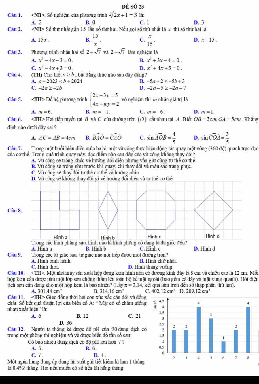 ĐÈ SÓ 23
Câu 1. ∠ NB> Số nghiệm của phương trình sqrt[3](2x+1)=3 là:
A. 2 B. 0 C. 1 D. 3
Câu 2. ∠ NB> Số thứ nhất gấp 15 lần số thứ hai. Nếu gọi số thứ nhất là x thì số thứ hai là
B.  15/x .  x/15 .
C.
A. 15x . D. x+15.
Câu 3.  Phương trình nhận hai số 2+sqrt(7) và 2-sqrt(7) làm nghiệm là
A. x^2-4x-3=0. B. x^2+3x-4=0.
C. x^2-4x+3=0. D. x^2+4x+3=0.
Câu 4. (TH) Cho biểt a≥ b , bắt đăng thức nào sau đây đúng?
A. a+2023 B. -5a+2≤ -5b+3
C. -2a≥ -2b D. -2a-5≥ -2a-7
Câu 5. Để hệ phương trình beginarrayl 2x-3y=5 4x+my=2endarray. vô nghiệm thì m nhận giá trị là
A. m=6. B. m=-1. C. m=-6. D. m=1.
Câu 6. Hai tiếp tuyển tại B và C của đường tròn (O) cắt nhau tại A. Biết OB=3cm;OA=5cm. Khẳng
định nào đưới đây sai ?
A. AC=AB=4cm B. widehat BAO=widehat CAO C. sin widehat AOB= 4/5  D. sin widehat COA= 3/5 
Câu 7.  Trong một buổi biểu diễn múa ba lê, một vũ công thực hiện động tác quay một vòng (360 độ) quanh trục dọc
của cơ thể. Trong quá trình quay này, đặc điểm nào sau đây của vũ công không thay đổi?
A. Vũ công sẽ trồng khác về hướng đôi điện nhưng vần giữ cùng tư thể cơ thê.
B. Vũ công sẽ trồng như trước khi quay, chỉ thay đồi về màu sắc trang phục.
C. Vũ công sẽ thay đôi tư thể cơ thể và hướng nhìn.
D. Vũ công sẽ khổng thay đổi gì về hướng đổi điện và tư thể cơ thể.
Câu 8.
Hình bHình d
Trong các hình phăng sau, hình nào là hình phăng có đạng là đa giác đều?
A. Hình a B. Hình b C. Hình c D. Hình d
Câu 9. Trong các tứ giác sau, tứ giác nào nội tiếp được một đường tròn?
A. Hình bình hành. B. Hình chữ nhật.
C. Hình thoi. D. Hình thang vuồng
Câu 10. P. Một nhà máy sản xuất hộp đựng kem hình nón có đường kính đáy là 8 cm và chiều cao là 12 cm. Mỗi
hộp kem cần được phủ một lớp sơn chống thẩm lên toàn bộ bề mặt ngoài (bao gồm cả đáy và mặt xung quanh). Hỏi điện
tích sơn cần đùng cho một hộp kem là bao nhiêu? (Lấy π approx 3.14 , kết quả làm tròn đến số thập phân thứ hai).
A. 3 01.44cm^2 B. . 314.16cm^2 C. 402.12cm^2 D. 209.12cm^2
Câu 11. ∠ TH> Gieo đồng thời hai con xúc xắc cân đổi và đồng
chất. Số kết quả thuận lợi của biển cổ A: “ Mặt có số chẩm giống
nhau xuất hiện” là:
A. 6 B. 12 C. 21
D. 36 
Câu 12. Người ta thống kê được độ pH của 20 dung dịch có
trong một phòng thí nghiệm và về được biểu đồ tần số sau: 
Có bao nhiêu dung địch có độ pH lớn hơn 7? 
A. 5. B. 6 . 
C. 7 . D. 4 .
Một ngân hàng đang áp dụng lãi suất gữi tiết kiệm kì hạn 1 tháng
là 0,4%/ tháng. Hỏi nểu muồn có số tiển lãi hǎng tháng