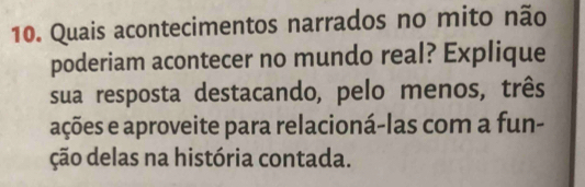 Quais acontecimentos narrados no mito não 
poderiam acontecer no mundo real? Explique 
sua resposta destacando, pelo menos, três 
ações e aproveite para relacioná-las com a fun- 
ção delas na história contada.