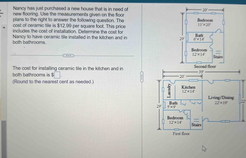 Nancy has just purchased a new house that is in need of 20'
new flooring. Use the measurements given on the floor
plans to the right to answer the following question. The Bedroom
cost of ceramic tile is $12.99 per square foot. This price
11'* 20'
includes the cost of installation. Determine the cost for
Nancy to have ceramic tile installed in the kitchen and in 29' 6'* 14' Bath
both bathrooms.
Bedroom
12'* 14' Stairs
The cost for installing ceramic tile in the kitchen and in
both bathrooms is $□ .
(Round to the nearest cent as needed.)
22°