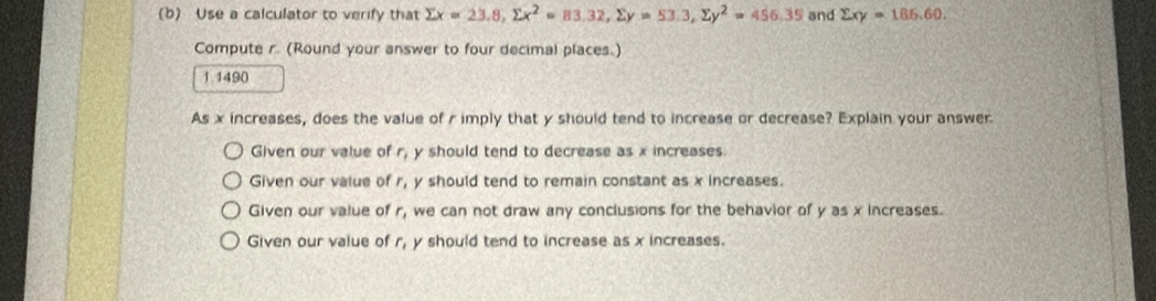 Use a calculator to verify that sumlimits x=23.8, sumlimits x^2=83.32, sumlimits y=53.3, sumlimits y^2=456,35 and sumlimits xy=186.60. 
Compute r. (Round your answer to four decimal places.)
1 1490
As x increases, does the value of r imply that y should tend to increase or decrease? Explain your answer
Given our value of r_1 y should tend to decrease as x increases.
Given our value of r_1 y should tend to remain constant as x increases.
Given our value of r_1 we can not draw any conclusions for the behavior of y as x increases.
Given our value of r_1 y should tend to increase as x increases.