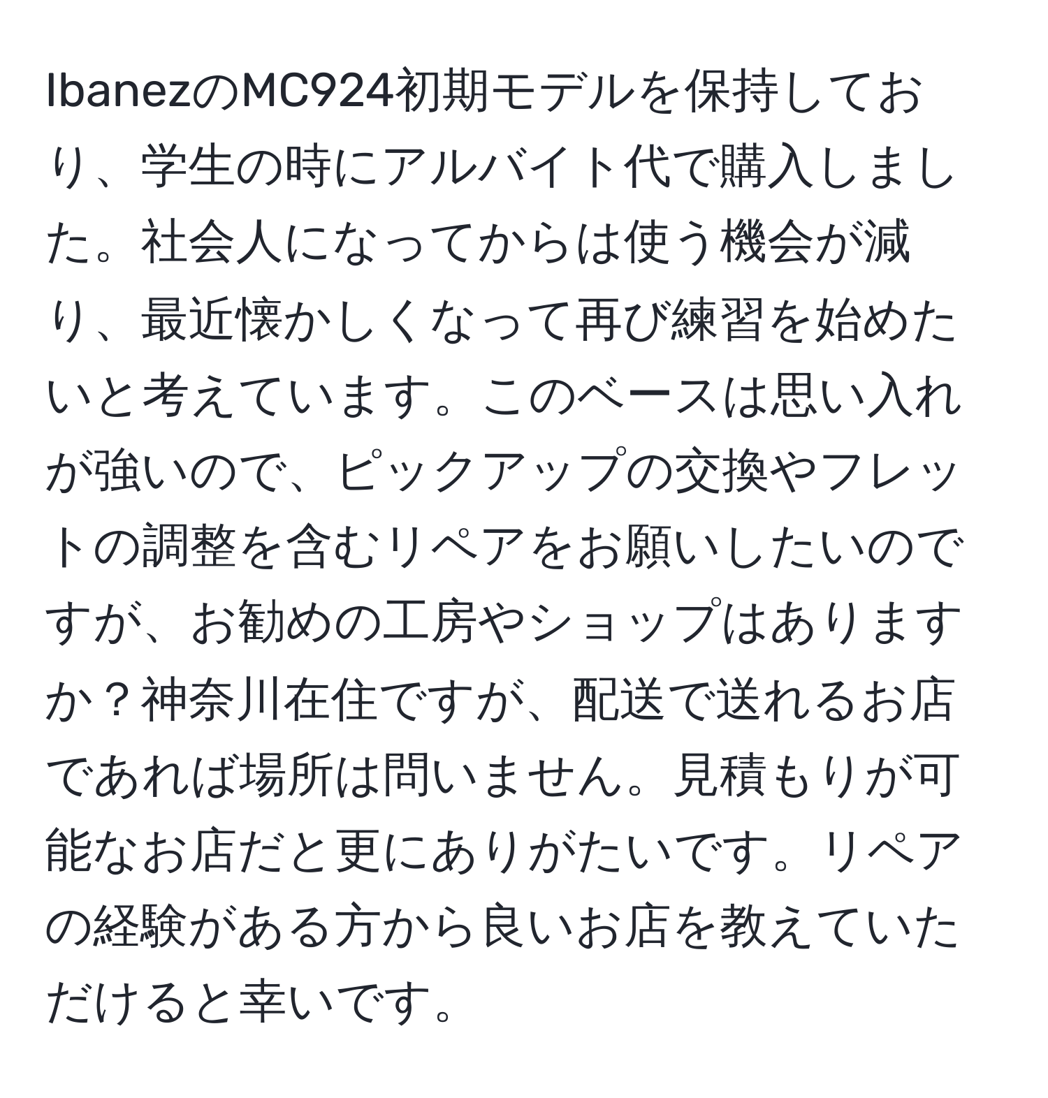 IbanezのMC924初期モデルを保持しており、学生の時にアルバイト代で購入しました。社会人になってからは使う機会が減り、最近懐かしくなって再び練習を始めたいと考えています。このベースは思い入れが強いので、ピックアップの交換やフレットの調整を含むリペアをお願いしたいのですが、お勧めの工房やショップはありますか？神奈川在住ですが、配送で送れるお店であれば場所は問いません。見積もりが可能なお店だと更にありがたいです。リペアの経験がある方から良いお店を教えていただけると幸いです。