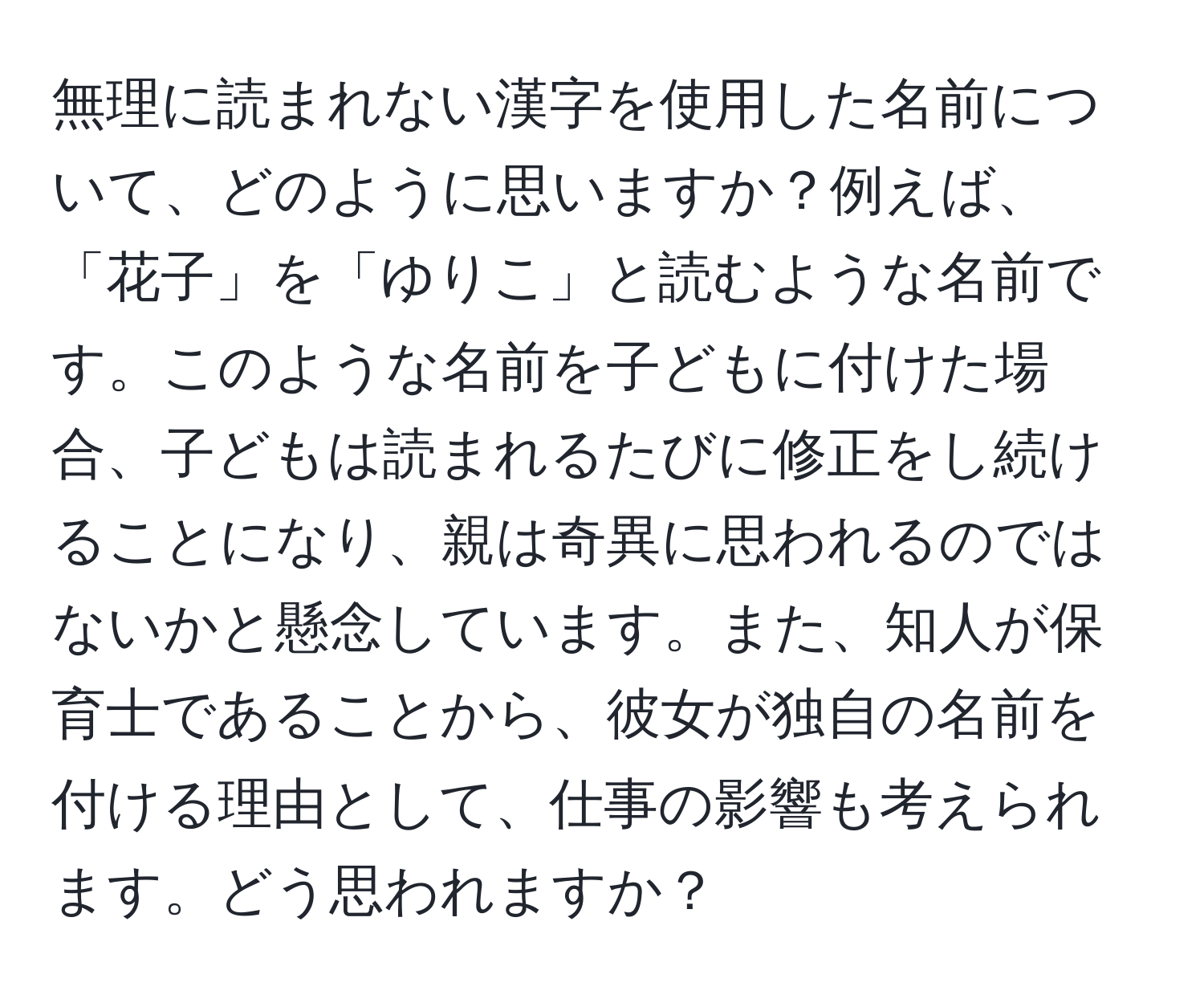 無理に読まれない漢字を使用した名前について、どのように思いますか？例えば、「花子」を「ゆりこ」と読むような名前です。このような名前を子どもに付けた場合、子どもは読まれるたびに修正をし続けることになり、親は奇異に思われるのではないかと懸念しています。また、知人が保育士であることから、彼女が独自の名前を付ける理由として、仕事の影響も考えられます。どう思われますか？