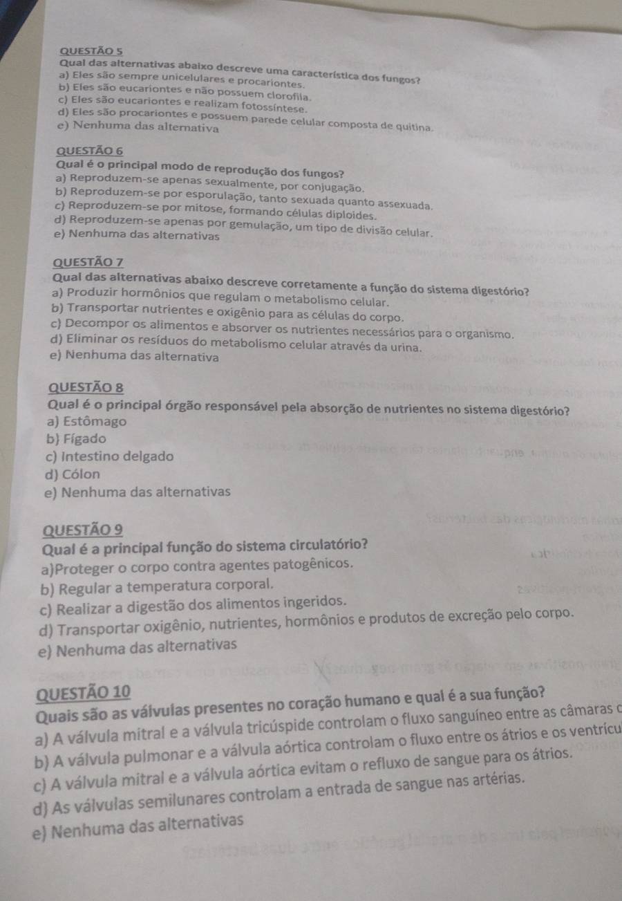 Qual das alternativas abaixo descreve uma característica dos fungos?
a) Eles são sempre unicelulares e procariontes.
b) Eles são eucariontes e não possuem clorofila.
c) Eles são eucariontes e realizam fotossíntese.
d) Eles são procariontes e possuem parede celular composta de quitina
e) Nenhuma das alternativa
QUESTÃO 6
Qual é o principal modo de reprodução dos fungos?
a) Reproduzem-se apenas sexualmente, por conjugação.
b) Reproduzem-se por esporulação, tanto sexuada quanto assexuada.
c) Reproduzem-se por mitose, formando células diploides.
d) Reproduzem-se apenas por gemulação, um tipo de divisão celular.
e) Nenhuma das alternativas
QUESTÃO 7
Qual das alternativas abaixo descreve corretamente a função do sistema digestório?
a) Produzir hormônios que regulam o metabolismo celular.
b) Transportar nutrientes e oxigênio para as células do corpo.
c) Decompor os alimentos e absorver os nutrientes necessários para o organismo.
d) Eliminar os resíduos do metabolismo celular através da urina.
e) Nenhuma das alternativa
Questão 8
Qual é o principal órgão responsável pela absorção de nutrientes no sistema digestório?
a) Estômago
b) Fígado
c) Intestino delgado
d) Cólon
e) Nenhuma das alternativas
QUESTÃO 9
Qual é a principal função do sistema circulatório?
a)Proteger o corpo contra agentes patogênicos.
b) Regular a temperatura corporal.
c) Realizar a digestão dos alimentos ingeridos.
d) Transportar oxigênio, nutrientes, hormônios e produtos de excreção pelo corpo.
e) Nenhuma das alternativas
QUESTÃO 10
Quais são as válvulas presentes no coração humano e qual é a sua função?
a) A válvula mitral e a válvula tricúspide controlam o fluxo sanguíneo entre as câmaras o
b) A válvula pulmonar e a válvula aórtica controlam o fluxo entre os átrios e os ventrícu
c) A válvula mitral e a válvula aórtica evitam o refluxo de sangue para os átrios.
d) As válvulas semilunares controlam a entrada de sangue nas artérias.
e) Nenhuma das alternativas