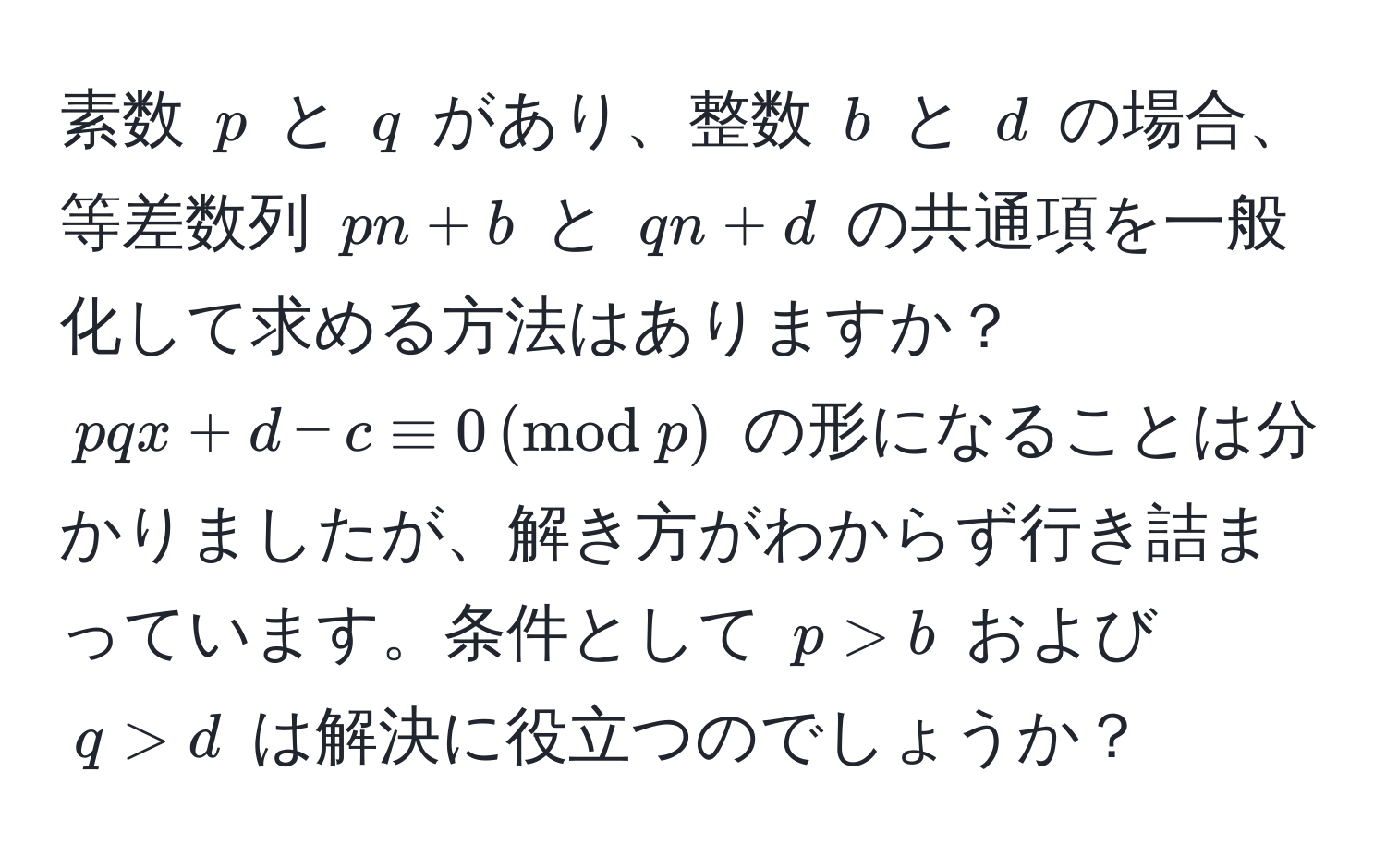 素数 $p$ と $q$ があり、整数 $b$ と $d$ の場合、等差数列 $pn + b$ と $qn + d$ の共通項を一般化して求める方法はありますか？ $pqx + d - c equiv 0 ,(mod  p)$ の形になることは分かりましたが、解き方がわからず行き詰まっています。条件として $p > b$ および $q > d$ は解決に役立つのでしょうか？