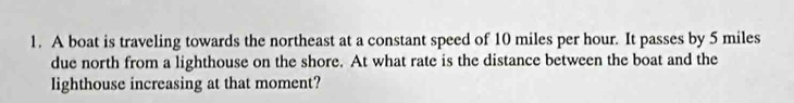 A boat is traveling towards the northeast at a constant speed of 10 miles per hour. It passes by 5 miles
due north from a lighthouse on the shore. At what rate is the distance between the boat and the 
lighthouse increasing at that moment?