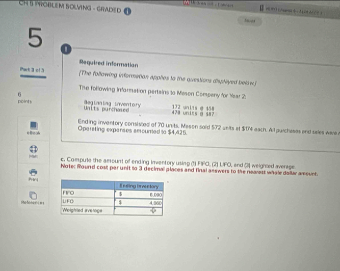 CH 3 PROBLEM SOLVING - GRADED 
(ù M Daa tế v Cannsel B VEPO Ca M 
5 
Required information 
Part 3 of 3 [The following information applies to the questions displayed below.] 
The following information pertains to Mason Company for Year 2 : 
6 
points Beginning inventory Units purchased 470 units o $87 172 units @ $58
Ending inventory consisted of 70 units. Mason sold 572 units at $174 each. All purchases and sales were 
eBook Operating expenses amounted to $4,425. 
Hirst c, Compute the amount of ending inventory using (1) FIFO, (2) LIFO, and (3) weighted average. 
Note: Round cost per unit to 3 decimal places and final answers to the nearest whole dollar amount. 
Print 
References